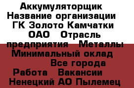 Аккумуляторщик › Название организации ­ ГК Золото Камчатки, ОАО › Отрасль предприятия ­ Металлы › Минимальный оклад ­ 22 500 - Все города Работа » Вакансии   . Ненецкий АО,Пылемец д.